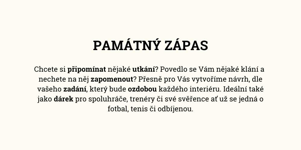 Chcete si připomínat nějaké utkání? Povedlo se Vám nějaké klání a  nechete na něj zapomenout? Přesně pro Vás vytvoříme návrh, dle vašeho zadání, který bude ozdobou každého interiéru. Ideální také jako dárek pro spoluhráče, trenéry či své svěřence ať už se jedná o fotbal, tenis či odbíjenou.